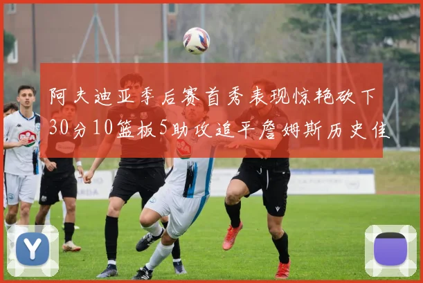 阿夫迪亚季后赛首秀表现惊艳砍下30分10篮板5助攻追平詹姆斯历史佳绩