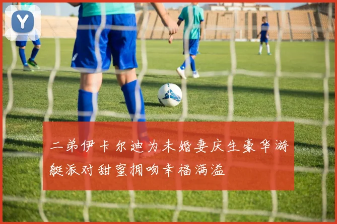 二弟伊卡尔迪为未婚妻庆生豪华游艇派对甜蜜拥吻幸福满溢
