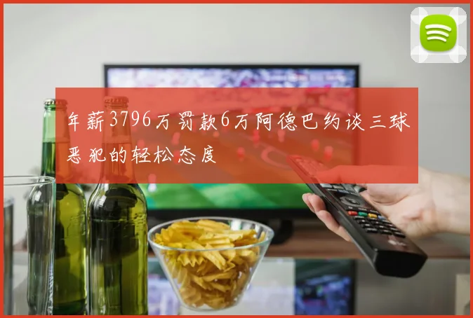 年薪3796万罚款6万阿德巴约谈三球恶犯的轻松态度