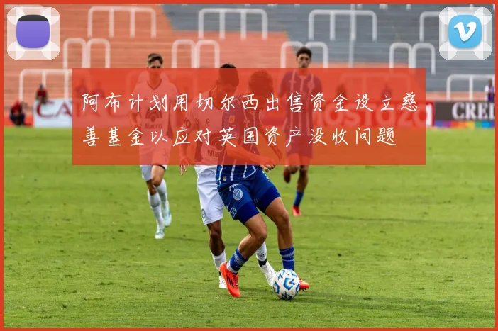 阿布计划用切尔西出售资金设立慈善基金以应对英国资产没收问题