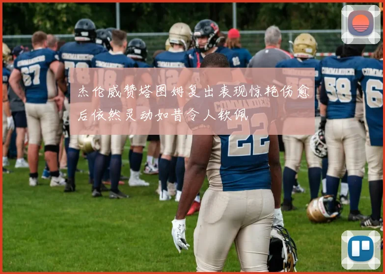 杰伦威赞塔图姆复出表现惊艳伤愈后依然灵动如昔令人钦佩