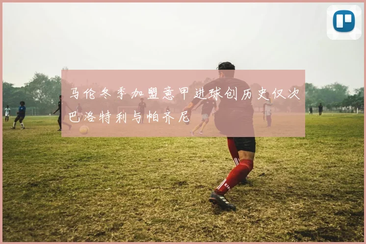 马伦冬季加盟意甲进球创历史仅次巴洛特利与帕齐尼