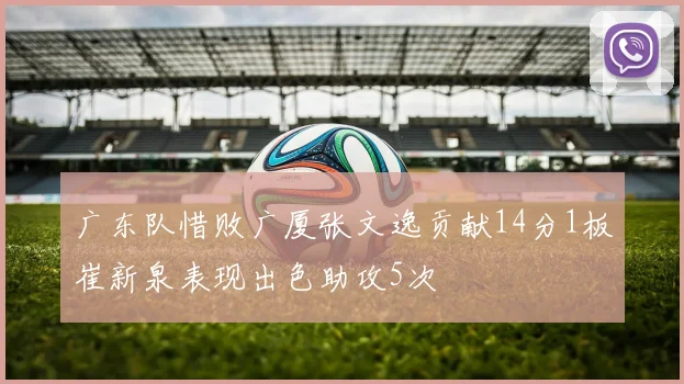广东队惜败广厦张文逸贡献14分1板崔新泉表现出色助攻5次