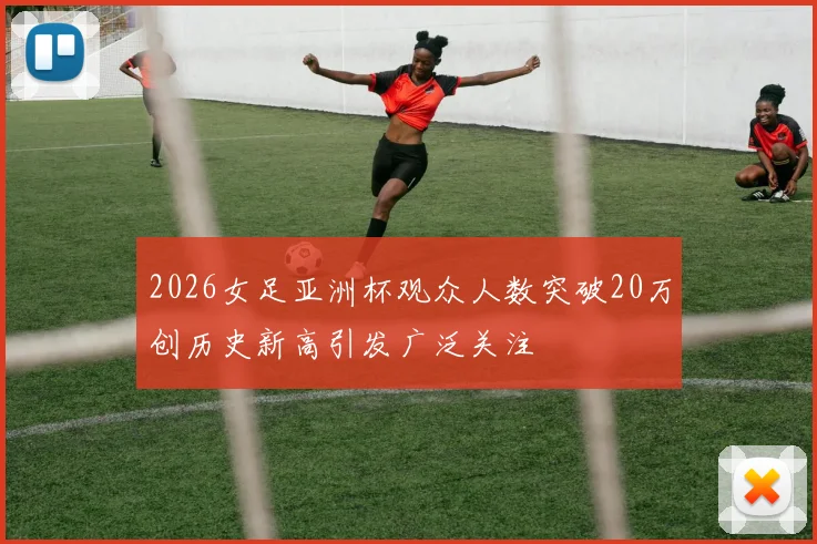2026女足亚洲杯观众人数突破20万创历史新高引发广泛关注
