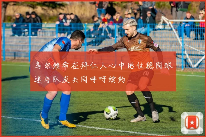 乌尔赖希在拜仁人心中地位稳固球迷与队友共同呼吁续约