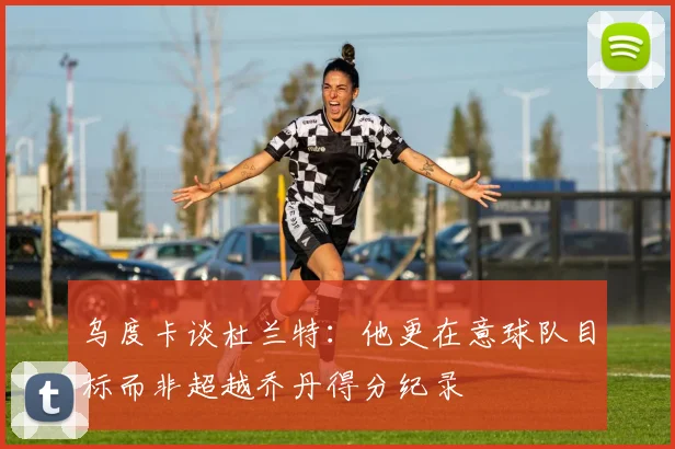 乌度卡谈杜兰特：他更在意球队目标而非超越乔丹得分纪录